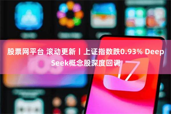 股票网平台 滚动更新丨上证指数跌0.93% DeepSeek概念股深度回调