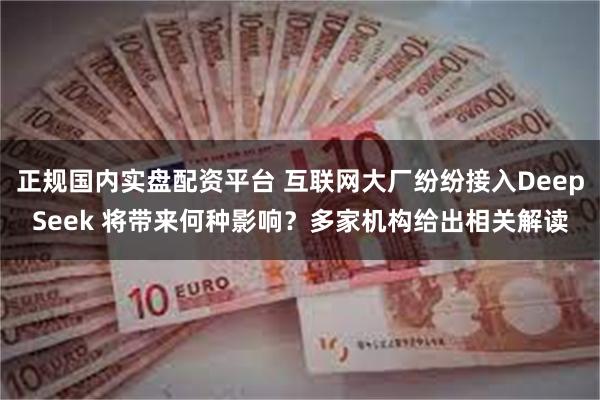 正规国内实盘配资平台 互联网大厂纷纷接入DeepSeek 将带来何种影响？多家机构给出相关解读