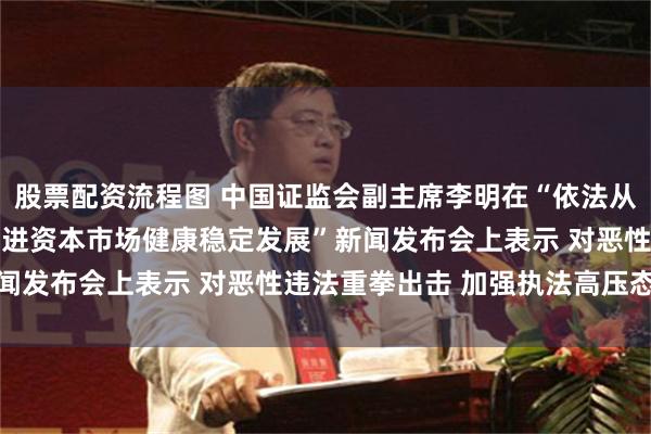 股票配资流程图 中国证监会副主席李明在“依法从严打击证券违法犯罪 促进资本市场健康稳定发展”新闻发布会上表示 对恶性违法重拳出击 加强执法高压态势