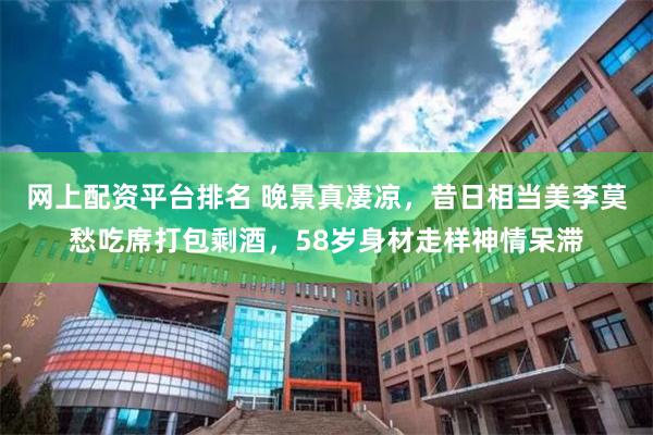 网上配资平台排名 晚景真凄凉，昔日相当美李莫愁吃席打包剩酒，58岁身材走样神情呆滞