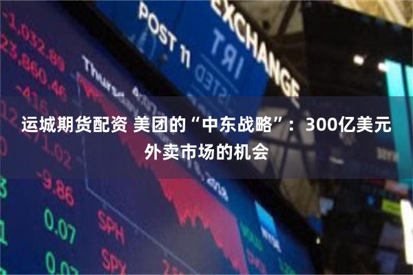 运城期货配资 美团的“中东战略”：300亿美元外卖市场的机会
