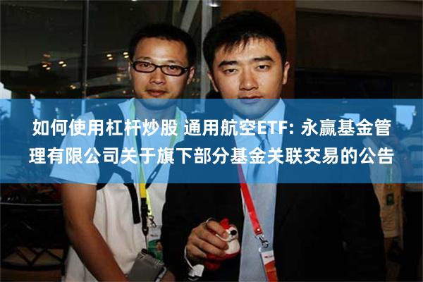 如何使用杠杆炒股 通用航空ETF: 永赢基金管理有限公司关于旗下部分基金关联交易的公告