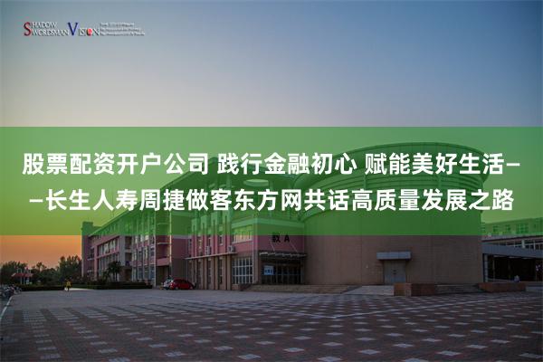 股票配资开户公司 践行金融初心 赋能美好生活——长生人寿周捷做客东方网共话高质量发展之路
