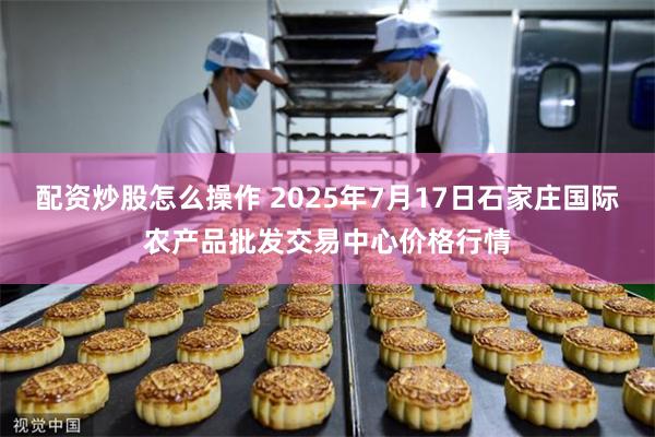 配资炒股怎么操作 2025年7月17日石家庄国际农产品批发交易中心价格行情