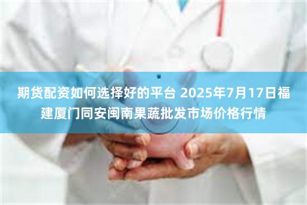 期货配资如何选择好的平台 2025年7月17日福建厦门同安闽南果蔬批发市场价格行情