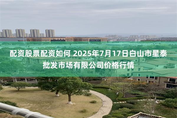 配资股票配资如何 2025年7月17日白山市星泰批发市场有限公司价格行情