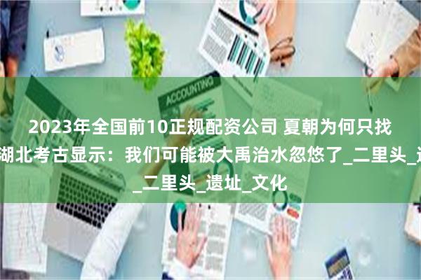 2023年全国前10正规配资公司 夏朝为何只找到半个？湖北考古显示：我们可能被大禹治水忽悠了_二里头_遗址_文化