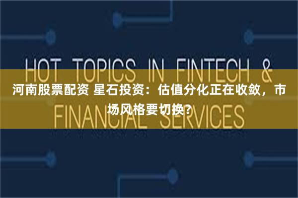 河南股票配资 星石投资：估值分化正在收敛，市场风格要切换？