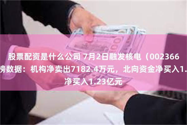股票配资是什么公司 7月2日融发核电（002366）龙虎榜数据：机构净卖出7182.4万元，北向资金净买入1.23亿元