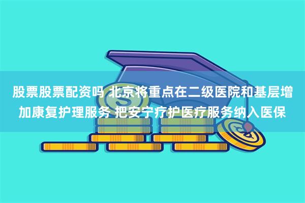 股票股票配资吗 北京将重点在二级医院和基层增加康复护理服务 把安宁疗护医疗服务纳入医保