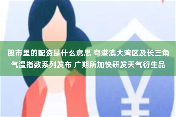 股市里的配资是什么意思 粤港澳大湾区及长三角气温指数系列发布 广期所加快研发天气衍生品