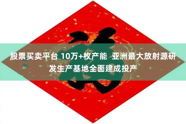 股票买卖平台 10万+枚产能  亚洲最大放射源研发生产基地全面建成投产
