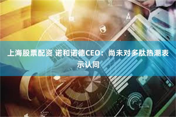 上海股票配资 诺和诺德CEO：尚未对多肽热潮表示认同