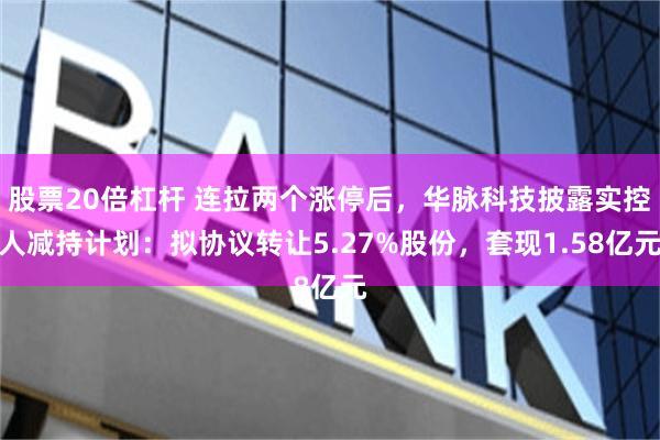 股票20倍杠杆 连拉两个涨停后，华脉科技披露实控人减持计划：拟协议转让5.27%股份，套现1.58亿元
