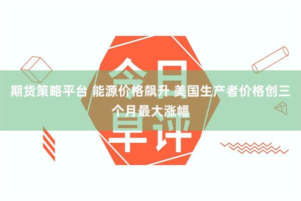 期货策略平台 能源价格飙升 美国生产者价格创三个月最大涨幅