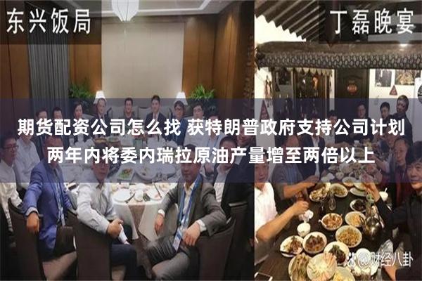 期货配资公司怎么找 获特朗普政府支持公司计划两年内将委内瑞拉原油产量增至两倍以上