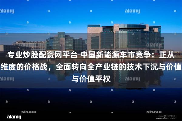 专业炒股配资网平台 中国新能源车市竞争：正从单一维度的价格战，全面转向全产业链的技术下沉与价值平权