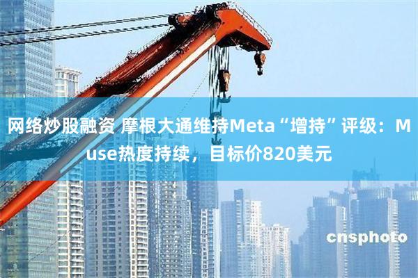 网络炒股融资 摩根大通维持Meta“增持”评级：Muse热度持续，目标价820美元