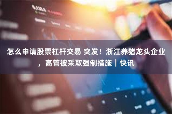 怎么申请股票杠杆交易 突发！浙江养猪龙头企业，高管被采取强制措施｜快讯