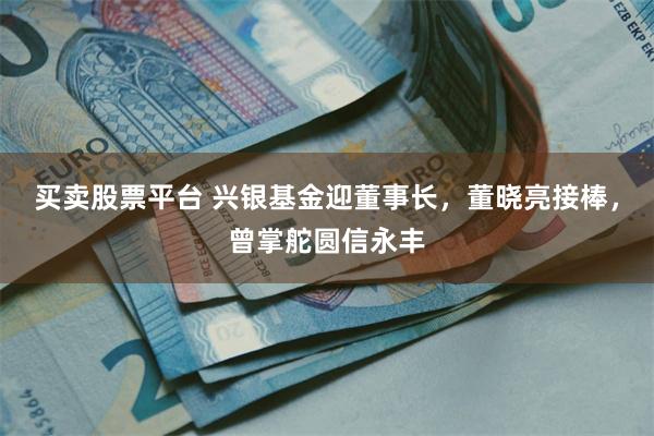 买卖股票平台 兴银基金迎董事长，董晓亮接棒，曾掌舵圆信永丰